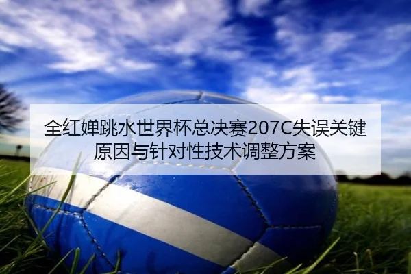 全红婵跳水世界杯总决赛207C失误关键原因与针对性技术调整方案