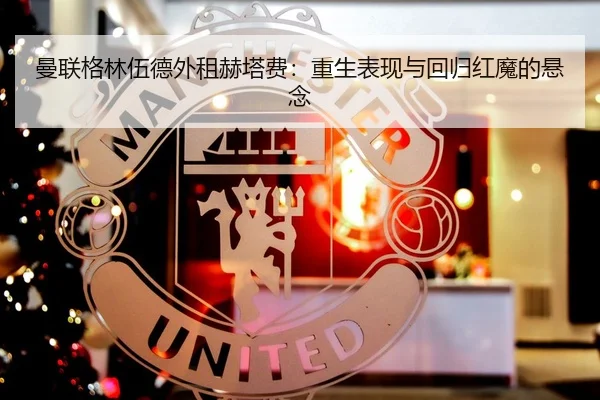 曼联格林伍德外租赫塔费：重生表现与回归红魔的悬念（acmilan.com）