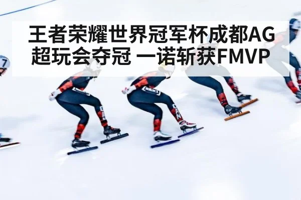 王者荣耀世界冠军杯成都AG超玩会夺冠 一诺斩获FMVP